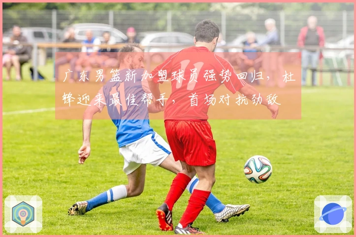 广东男篮新加盟球员强势回归，杜锋迎来最佳帮手，首场对抗劲敌