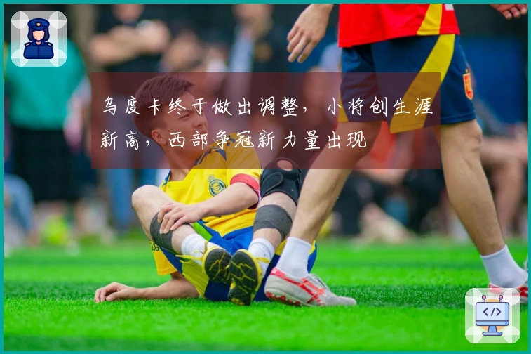 乌度卡终于做出调整，小将创生涯新高，西部争冠新力量出现