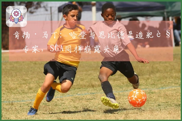 肯扬·马丁：哈登与恩比德是造犯规专家，SGA同样崭露头角