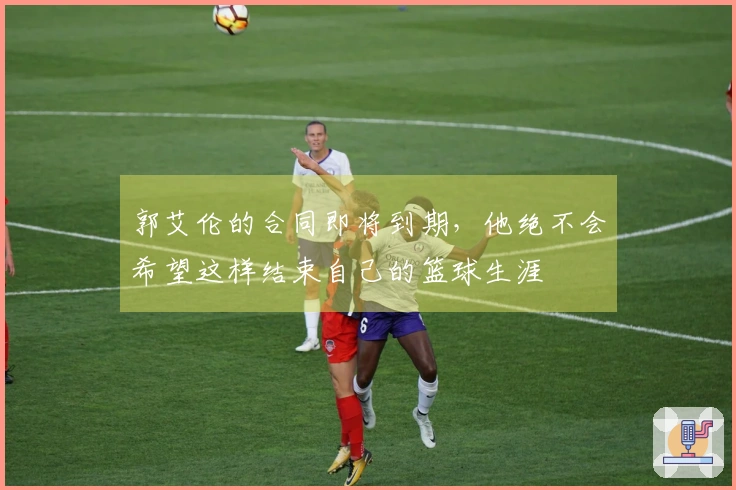 郭艾伦的合同即将到期，他绝不会希望这样结束自己的篮球生涯