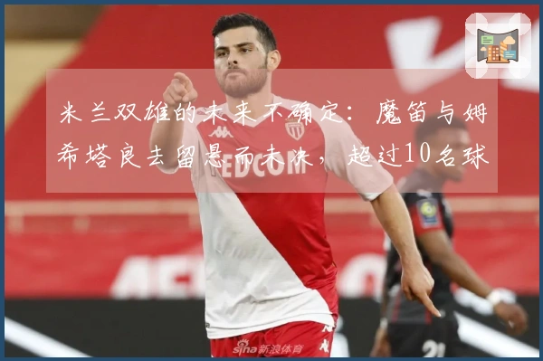 米兰双雄的未来不确定：魔笛与姆希塔良去留悬而未决，超过10名球员或将离开