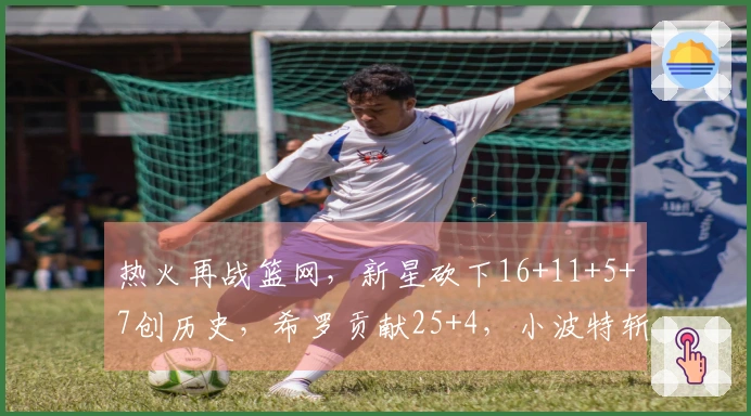 热火再战篮网，新星砍下16+11+5+7创历史，希罗贡献25+4，小波特斩获27+13