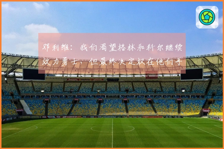邓利维：我们渴望格林和科尔继续效力勇士，但最终决定权在他们手中