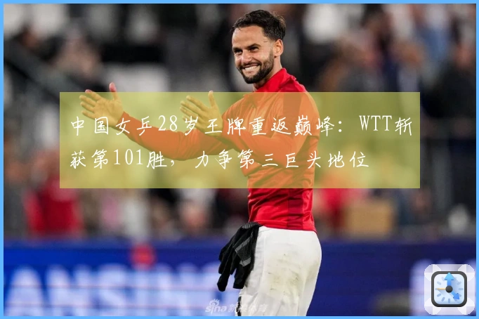中国女乒28岁王牌重返巅峰：WTT斩获第101胜，力争第三巨头地位