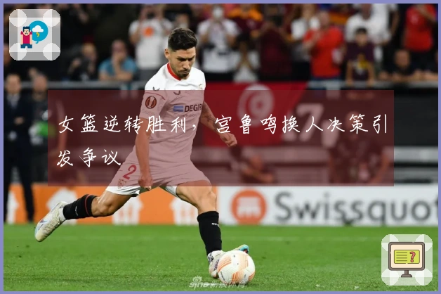 女篮逆转胜利，宫鲁鸣换人决策引发争议