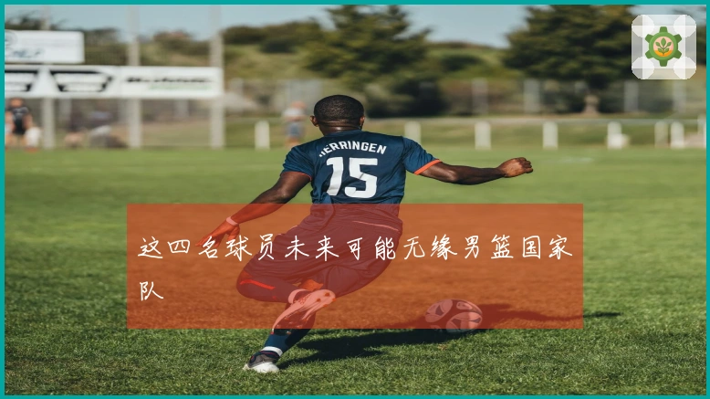 这四名球员未来可能无缘男篮国家队
