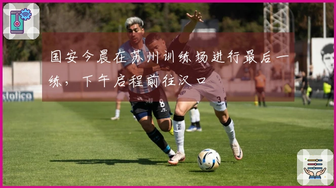 国安今晨在苏州训练场进行最后一练，下午启程前往汉口
