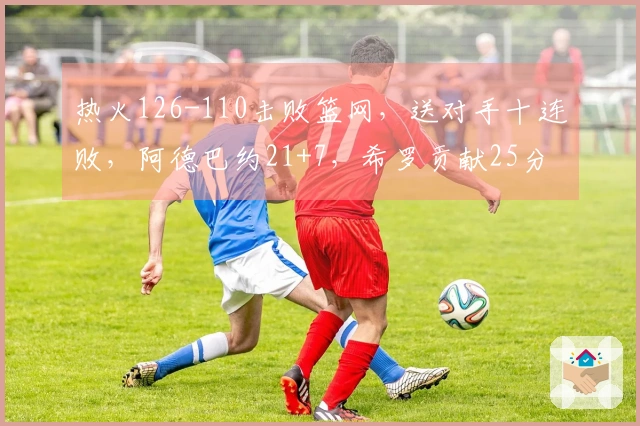 热火126-110击败篮网，送对手十连败，阿德巴约21+7，希罗贡献25分，波特则有27分13助攻表现。