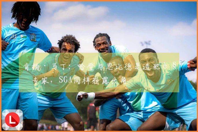 肯扬·马丁：哈登与恩比德是造犯规专家，SGA同样崭露头角