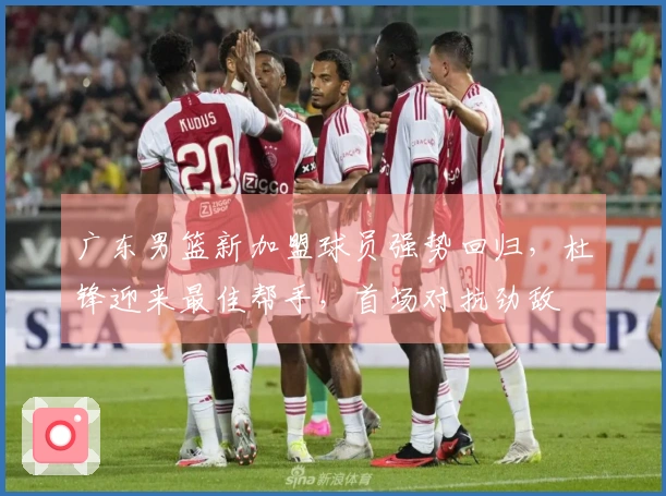 广东男篮新加盟球员强势回归，杜锋迎来最佳帮手，首场对抗劲敌