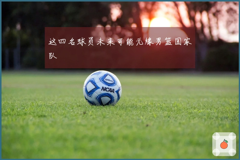 这四名球员未来可能无缘男篮国家队