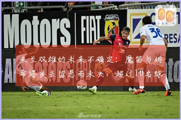 米兰双雄的未来不确定：魔笛与姆希塔良去留悬而未决，超过10名球员或将离开
