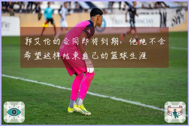 郭艾伦的合同即将到期，他绝不会希望这样结束自己的篮球生涯