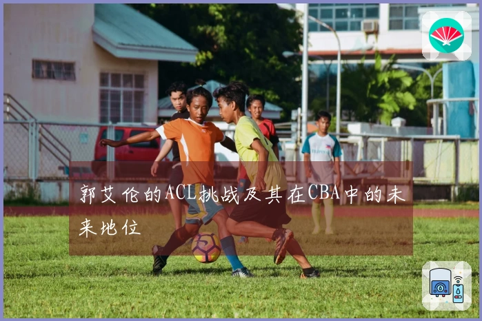 郭艾伦的ACL挑战及其在CBA中的未来地位