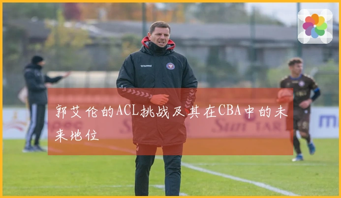 郭艾伦的ACL挑战及其在CBA中的未来地位