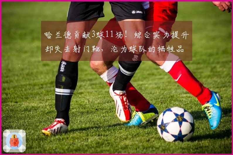 哈兰德贡献3球11场！综合实力提升却失去射门靴，沦为球队的牺牲品