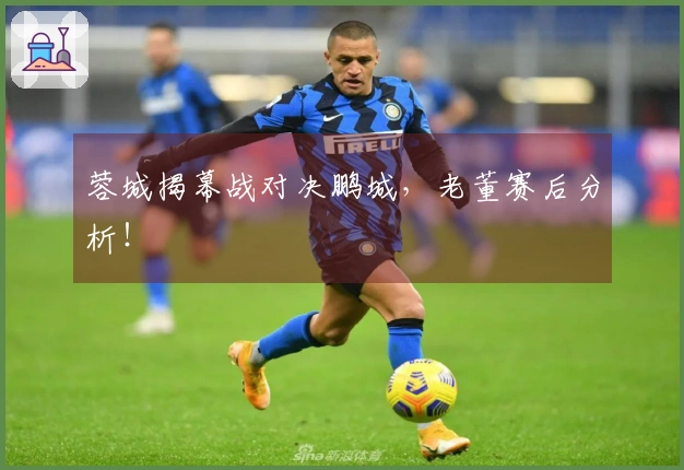 蓉城揭幕战对决鹏城，老董赛后分析！