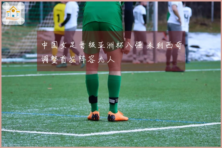 中国女足晋级亚洲杯八强 米利西奇调整首发阵容九人